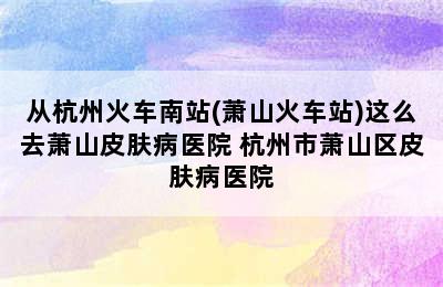 从杭州火车南站(萧山火车站)这么去萧山皮肤病医院 杭州市萧山区皮肤病医院